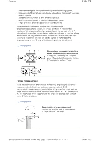 Measurement of pedal force on electronically-controlled braking systems.
 Measurement of braking force in electrically actuated and electronically controlled
braking systems.
 Non-contact measurement of drive and braking torque.
 Non-contact measurement of steering/power-steering torque.
 Finger-protection for electric power windows and sunroofs.
In the case of the cross-ductor principle used in magnetoelastic
tension/compressive-force sensors, no voltage is induced in the secondary
transformer coil on account of the right-angled offset in the rest state (F = 0). A
voltage is only established in the coil when under the application of force the relative
permeability of the magnetoelastic sensor material used (special steel) becomes
anisotropic. This sensor principle can also be applied for higher operating
temperatures (up to 300 °
C) (e.g. for installation in proximity to the brakes).
Enlarge picture
Magnetoelastic compression-tension force
sensor according to cross-ductor principle
1 Supply coil, 2 Measuring coil, 3 Magnetic
yoke, 4 Magnetoelastic force-sensing element,
5 Phase-selective rectifier. F Force.
Torque measurement:
There are essentially two different ways of measuring torque: angle- and stress-
measuring methods. In contrast to stress-measuring methods (DMS,
magnetoelastic), angle-measuring methods (e.g. eddy current) require a particular
length of torsion shaft over which the torsion angle (approx. 0.4...4 °
) can be picked
off. The mechanical stress proportional to the torque σ is directed at an angle of
under 45°to the shaft axis.
Enlarge picture
Basic principles of torque measurement
1 Torsion bar. Φ Torsion angle, σ Torsional stress,
M Torque, r Radius, l Rod length.
页码，2/4
Sensors
2008-1-10
file://D:boschboschdatenengphysiksensorenkrafts.html
 
