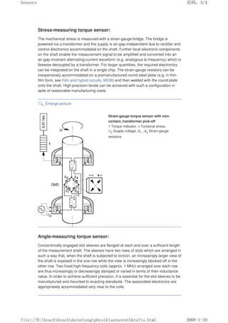 Stress-measuring torque sensor:
The mechanical stress is measured with a strain-gauge bridge. The bridge is
powered via a transformer and the supply is air-gap-independent due to rectifier and
control electronics accommodated on the shaft. Further local electronic components
on the shaft enable the measurement signal to be amplified and converted into an
air-gap-invariant alternating-current waveform (e.g. analogous to frequency) which is
likewise decoupled by a transformer. For larger quantities, the required electronics
can be integrated on the shaft in a single chip. The strain-gauge resistors can be
inexpensively accommodated on a premanufactured round steel plate (e.g. in thin-
film form, see Film and hybrid circuits, MCM) and then welded with the round plate
onto the shaft. High precision levels can be achieved with such a configuration in
spite of reasonable manufacturing costs.
Enlarge picture
Strain-gauge torque sensor with non-
contact, transformer pick-off
1 Torque indicator. σ Torsional stress,
U0 Supply voltage, R1...R4 Strain-gauge
resistors.
Angle-measuring torque sensor:
Concentrically engaged slot sleeves are flanged at each end over a sufficient length
of the measurement shaft. The sleeves have two rows of slots which are arranged in
such a way that, when the shaft is subjected to torsion, an increasingly larger view of
the shaft is exposed in the one row while the view is increasingly blocked off in the
other row. Two fixed high-frequency coils (approx. 1 MHz) arranged over each row
are thus increasingly or decreasingly damped or varied in terms of their inductance
value. In order to achieve sufficient precision, it is essential for the slot sleeves to be
manufactured and mounted to exacting standards. The associated electronics are
appropriately accommodated very near to the coils.
页码，3/4
Sensors
2008-1-10
file://D:boschboschdatenengphysiksensorenkrafts.html
 
