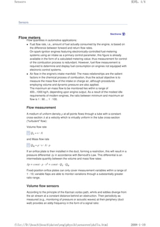 Sensors
Flow meters
Flow quantities in automotive applications:
 Fuel flow rate, i.e., amount of fuel actually consumed by the engine, is based on
the difference between forward and return flow rates.
On spark-ignition engines featuring electronically-controlled fuel-metering
systems using air intake as a primary control parameter, this figure is already
available in the form of a calculated metering value; thus measurement for control
of the combustion process is redundant. However, fuel-flow measurement is
required to determine and display fuel consumption on engines not equipped with
electronic control systems.
 Air flow in the engine's intake manifold: The mass relationships are the salient
factors in the chemical process of combustion, thus the actual objective is to
measure the mass flow of the intake or charge air, although procedures
employing volume and dynamic pressure are also applied.
The maximum air-mass flow to be monitored lies within a range of
400...1000 kg/h, depending upon engine output. As a result of the modest idle
requirements of modern engines, the ratio between minimum and maximum air
flow is 1 : 90 ... 1 : 100.
Flow measurement
A medium of uniform density ρ at all points flows through a tube with a constant
cross-section A at a velocity which is virtually uniform in the tube cross-section
(turbulent flow):
Volume flow rate
QV = υ · A
and Mass flow rate
QM = ρ · υ · A · ρ
If an orifice plate is then installed in the duct, forming a restriction, this will result in a
pressure differential ∆p in accordance with Bernoulli's Law. This differential is an
intermediate quantity between the volume and mass flow rates:
∆p = const · ρ · υ2 = const · QV · QM
Fixed-position orifice plates can only cover measurement variables within a range of
1 : 10; variable flaps are able to monitor variations through a substantially greater
ratio range.
Volume flow sensors
According to the principle of the Karman vortex path, whirls and eddies diverge from
the air stream at a constant distance behind an obstruction. Their periodicity as
measured (e.g., monitoring of pressure or acoustic waves) at their periphery (duct
wall) provides an eddy frequency in the form of a signal ratio:
页码，1/4
Sensors
2008-1-10
file://D:boschboschdatenengphysiksensorenduflu.html
 
