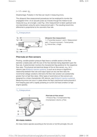 f = 1/T = const · QV.
Disadvantage: Pulsation in the flow can result in measuring errors.
The ultrasonic flow-measurement procedures can be employed to monitor the
propagation time t of an acoustic pulse as it travels through the medium to be
measured (e.g. air) at angle α (see Fig.). One measurement is taken upstream and
one downstream using the same measurement path l. The resulting transit-time
differential is proportional to the volumetric flow rate.
Enlarge picture
Ultrasonic flow measurement
1, 2 Transmitter/receiver 1 and 2, l Measurement
path, S Transmit command, t Transit period,
QV Volume flow, α Angle.
Pitot-tube air-flow sensors
Pivoting, variable-position pressure flaps leave a variable section of the flow
diameter unobstructed, with the size of the free diameter being dependent upon the
flow rate. A potentiometer monitors the characteristic flap positions for the respective
flow rates. The physical and electrical design of the air-flow sensor, e.g., for L-
Jetronic (see Multipoint injection systems), is such as to ensure a logarithmic
relationship between flow rate and output signal (at very low flow rates the
incremental voltage variations referred to the flow-rate variation are substantially
greater than at high flow rates). Other types of automotive air-flow sensors are
designed for a linear characteristic (KE-Jetronic, see Multipoint injection systems).
Measuring errors can occur in cases where the flap's mechanical inertia prevents it
from keeping pace with a rapidly pulsating air current (full-load condition at high
engine speeds).
Enlarge picture
Pitot-tube air-flow sensor
1 Pressure flap, 2 Compensation flap,
3 Compression volume. Q Flow.
Air-mass meters
Air-mass meters operate according to the hot-wire or hot-film principle; the unit
页码，2/4
Sensors
2008-1-10
file://D:boschboschdatenengphysiksensorenduflu.html
 
