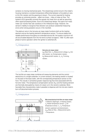 contains no moving mechanical parts. The closed-loop control circuit in the meter's
housing maintains a constant temperature differential between a fine platinum wire
or thin-film resistor and the passing air stream. The current required for heating
provides an extremely precise – albeit non-linear – index of mass air flow. The
system's ECU generally converts the signals into linear form as well as assuming
other signal-processing duties. Due to its closed-loop design, this type of air-mass
meter can monitor flow rate variations in the millisecond range. However, the
sensor's inability to recognize flow direction can produce substantial measuring
errors when strong pulsation occurs in the manifold.
The platinum wire in the hot-wire air-mass meter functions both as the heating
element and as the heating element's temperature sensor. To ensure stable and
reliable performance throughout an extended service life, the system must burn-off
all accumulated deposits from the hot-wire's surface (at approx. 1000 °
C) after each
phase of active operation (when the ignition is switched off).
Enlarge picture
Hot-wire air-mass meter
QM Mass flow, Um Measurement voltage, RH Hot-
wire resistor, RK Compensation resistor,
RM Measurement resistor, R1, R2 Trimming
resistor.
The hot-film air-mass meter combines all measuring elements and the control
electronics on a single substrate. In current versions, the heating resistor is located
on the back of the base wafer, with the corresponding temperature sensor on the
front. This results in somewhat greater response lag than that associated with the
hot-wire meter. The temperature-compensation sensor (RK) and the heating element
are thermally decoupled by means of a laser cut in the ceramic substrate. More
favorable flow characteristics make it possible to dispense with the hot-wire meter's
burn-off decontamination process.
Enlarge picture
Micromechanical hot-film air-mass meter
1 Dielectric diaphragm, H Heating resistor,
SH Heater-temperature sensor, SL Air-
temperature sensor, S1, S2 Temperature
sensors (upstream and downstream),
QLM Mass air flow, s Measurement point,
t Temperature.
页码，3/4
Sensors
2008-1-10
file://D:boschboschdatenengphysiksensorenduflu.html
 
