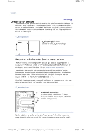Sensors
Concentration sensors
Virtually all chemical concentration sensors run the risk of being poisoned during the
necessary direct contact with the measured medium, i.e. irreversibly damaged by
harmful foreign substances. For instance, electrolytic oxygen-concentration sensors
(lambda oxygen sensors) can be rendered useless by lead that may be present in
the fuel or exhaust gas.
Enlarge picture
O2 sensor response curve
λ Excess-air factor, US Sensor voltage.
Oxygen-concentration sensor (lambda oxygen sensor)
The fuel-metering system employs the exhaust-gas residual-oxygen content as
measured by the lambda sensor to very precisely regulate the air-fuel mixture for
combustion to the value λ (lambda) = 1 (see stoichiometric combustion).
The sensor is a solid-state electrolyte made of ZrO ceramic material. At high
temperatures, this electrolyte becomes conductive and generates a characteristic
galvanic charge at the sensor connections; this voltage is an index of the gas'
oxygen content. The maximum variation occurs at λ = 1.
Electrically-heated sensors are especially well-suited for measurements in the lean
range, and already come into operation in the warm-up phase.
Enlarge picture
O2 sensor in exhaust pipe
1 Ceramic sensor, 2 Electrodes, 3 Contact,
4 Housing contacts, 5 Exhaust pipe, 6 Protective
ceramic coating (porous).
For the wide lean range, flat and smaller wafer sensors of multilayer ceramic
design (wide-band lambda sensors) are used; these sensors can also be used in
页码，1/3
Sensors
2008-1-30
file://D:boschboschdatenengphysiksensorenkonzs.html
 