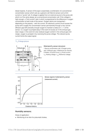 diesel engines. A sensor of this type is essentially a combination of a conventional
concentration sensor which acts as a galvanic cell (Nernst sensor) and a limit-
current or pump cell. A voltage is applied from an external source to the pump cell,
which is of the same design as a conventional concentration cell. If the voltage is
high enough, a limit current sets in which is proportional to the difference in oxygen
concentration at both ends of the sensor. Oxygen atoms are transported –
depending on the polarity – with the current. An electronic control circuit causes the
pump cell to supply the concentration sensor permanently through a very narrow
diffusion gap with precisely enough oxygen to maintain a status of λ = 1 at the
sensor. I.e. oxygen is pumped away in the event of excess air in the exhaust gas
(lean range); in the event of a low residual-oxygen content in the exhaust gas (rich
range), oxygen is pumped in by reversing the pump voltage. The relevant pump
current forms the output signal.
Enlarge picture
Wide-band O2 sensor (structure)
1 Nernst concentration cell, 2 Oxygen pump
cell, 3 Diffusion gap, 4 Reference-air channel,
5 Heater, 6 Control circuit. IP Pump current,
UH Heating voltage, Uref Reference voltage.
Sensor signal of wide-band O2 sensor
(measured current)
Humidity sensors:
Areas of application:
 Monitoring of air drier for pneumatic brakes,
页码，2/3
Sensors
2008-1-30
file://D:boschboschdatenengphysiksensorenkonzs.html
 