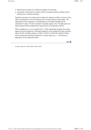 Monitoring of outside air humidity for slippery-ice warnings,
 Calculation of dew point in vehicle interior (air-quality sensing, climate control,
misting over of vehicle windows).
Capacitive sensors are mostly used to determine relative humidity. A sensor of this
type is composed of a thin-film polymer with a metal coating on both sides. The
capacitance of this capacitor is considerably but reversibly modified by the
adsorption of water. The time constant is typically approx. 30s. The dew point can
also be determined by additionally measuring the air temperature (NTC).
When installed e.g. in an air-quality ECU, a Teflon diaphragm protects the sensor
against harmful substances. Generally speaking, the air-quality ECU also contains
above all CO- und NOX sensors, mostly in the form of thick-film resistors (SnOX) ,
which modify their electrical resistance in a wide range (e.g. 1...100 kohm) by
adsorption of the measured media.
All rights reserved. © Robert Bosch GmbH, 2002
页码，3/3
Sensors
2008-1-30
file://D:boschboschdatenengphysiksensorenkonzs.html
 