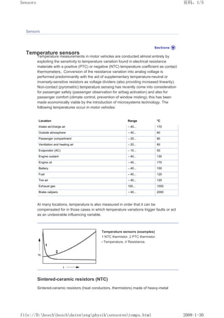 Sensors
Temperature sensors
Temperature measurements in motor vehicles are conducted almost entirely by
exploiting the sensitivity to temperature variation found in electrical resistance
materials with a positive (PTC) or negative (NTC) temperature coefficient as contact
thermometers.. Conversion of the resistance variation into analog voltage is
performed predominantly with the aid of supplementary temperature-neutral or
inversely-sensitive resistors as voltage dividers (also providing increased linearity).
Non-contact (pyrometric) temperature sensing has recently come into consideration
for passenger safety (passenger observation for airbag activation) and also for
passenger comfort (climate control, prevention of window misting); this has been
made economically viable by the introduction of microsystems technology. The
following temperatures occur in motor vehicles:
Location Range °C
Intake air/charge air – 40... 170
Outside atmosphere – 40... 60
Passenger compartment – 20... 80
Ventilation and heating air – 20... 60
Evaporator (AC) – 10... 50
Engine coolant – 40... 130
Engine oil – 40... 170
Battery – 40... 100
Fuel – 40... 120
Tire air – 40... 120
Exhaust gas 100... 1000
Brake calipers – 40... 2000
At many locations, temperature is also measured in order that it can be
compensated for in those cases in which temperature variations trigger faults or act
as an undesirable influencing variable.
Temperature sensors (examples)
1 NTC thermistor, 2 PTC thermistor.
t Temperature, R Resistance.
Sintered-ceramic resistors (NTC)
Sintered-ceramic resistors (heat conductors, thermistors) made of heavy-metal
页码，1/5
Sensors
2008-1-30
file://D:boschboschdatenengphysiksensorentemps.html
 