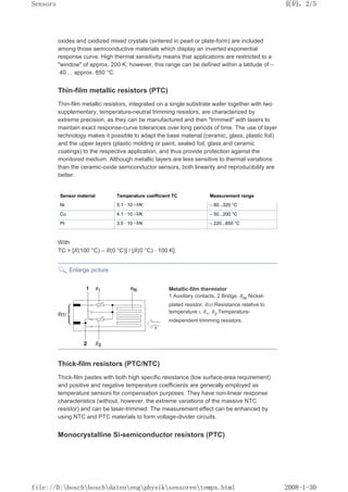 oxides and oxidized mixed crystals (sintered in pearl or plate-form) are included
among those semiconductive materials which display an inverted exponential
response curve. High thermal sensitivity means that applications are restricted to a
window of approx. 200 K; however, this range can be defined within a latitude of –
40 ... approx. 850 °C.
Thin-film metallic resistors (PTC)
Thin-film metallic resistors, integrated on a single substrate wafer together with two
supplementary, temperature-neutral trimming resistors, are characterized by
extreme precision, as they can be manufactured and then trimmed with lasers to
maintain exact response-curve tolerances over long periods of time. The use of layer
technology makes it possible to adapt the base material (ceramic, glass, plastic foil)
and the upper layers (plastic molding or paint, sealed foil, glass and ceramic
coatings) to the respective application, and thus provide protection against the
monitored medium. Although metallic layers are less sensitive to thermal variations
than the ceramic-oxide semiconductor sensors, both linearity and reproducibility are
better:
Sensor material Temperature coefficient TC Measurement range
Ni 5.1 · 10 –3/K – 60...320 °C
Cu 4.1 · 10 –3/K – 50...200 °C
Pt 3.5 · 10 –3/K – 220...850 °C
With
TC = [R(100 °C) – R(0 °C)] / [R(0 °C) · 100 K]
Enlarge picture
Metallic-film thermistor
1 Auxiliary contacts, 2 Bridge, RNi Nickel-
plated resistor, R(t) Resistance relative to
temperature t, R1, R2 Temperature-
independent trimming resistors.
Thick-film resistors (PTC/NTC)
Thick-film pastes with both high specific resistance (low surface-area requirement)
and positive and negative temperature coefficients are generally employed as
temperature sensors for compensation purposes. They have non-linear response
characteristics (without, however, the extreme variations of the massive NTC
resistor) and can be laser-trimmed. The measurement effect can be enhanced by
using NTC and PTC materials to form voltage-divider circuits.
Monocrystalline Si-semiconductor resistors (PTC)
页码，2/5
Sensors
2008-1-30
file://D:boschboschdatenengphysiksensorentemps.html
 