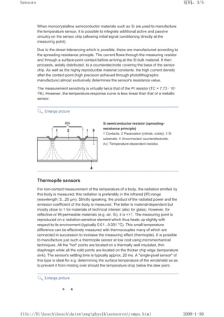 When monocrystalline semiconductor materials such as Si are used to manufacture
the temperature sensor, it is possible to integrate additional active and passive
circuitry on the sensor chip (allowing initial signal conditioning directly at the
measuring point).
Due to the closer tolerancing which is possible, these are manufactured according to
the spreading-resistance principle. The current flows through the measuring resistor
and through a surface-point contact before arriving at the Si bulk material. It then
proceeds, widely distributed, to a counterelectrode covering the base of the sensor
chip. As well as the highly reproducible material constants, the high current density
after the contact point (high precision achieved through photolithographic
manufacture) almost exclusively determines the sensor's resistance value.
The measurement sensitivity is virtually twice that of the Pt resistor (TC = 7.73 · 10–
3/K). However, the temperature-response curve is less linear than that of a metallic
sensor.
Enlarge picture
Si semiconductor resistor (spreading-
resistance principle)
1 Contacts, 2 Passivation (nitride, oxide), 3 Si
substrate, 4 Unconnected counterelectrode.
R(t) Temperature-dependent resistor.
Thermopile sensors
For non-contact measurement of the temperature of a body, the radiation emitted by
this body is measured; this radiation is preferably in the infrared (IR) range
(wavelength: 5...20 µm). Strictly speaking, the product of the radiated power and the
emission coefficient of the body is measured. The latter is material-dependent but
mostly close to 1 for materials of technical interest (also for glass). However, for
reflective or IR-permeable materials (e.g. air, Si), it is 1. The measuring point is
reproduced on a radiation-sensitive element which thus heats up slightly with
respect to its environment (typically 0.01...0.001 °C). This small temperature
difference can be effectively measured with thermocouples many of which are
connected in succession to increase the measuring effect (thermopile). It is possible
to manufacture just such a thermopile sensor at low cost using micromechanical
techniques. All the hot points are located on a thermally well insulated, thin
diaphragm while all the cold points are located on the thicker chip edge (temperature
sink). The sensor's settling time is typically approx. 20 ms. A single-pixel sensor of
this type is ideal for e.g. determining the surface temperature of the windshield so as
to prevent it from misting over should the temperature drop below the dew point.
Enlarge picture
页码，3/5
Sensors
2008-1-30
file://D:boschboschdatenengphysiksensorentemps.html
 