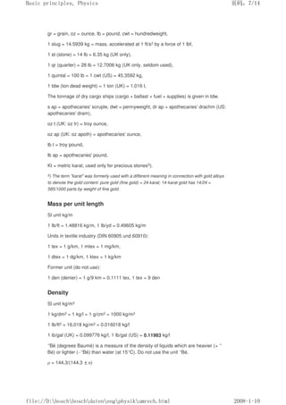 gr = grain, oz = ounce, lb = pound, cwt = hundredweight,
1 slug = 14.5939 kg = mass, accelerated at 1 ft/s2 by a force of 1 lbf,
1 st (stone) = 14 lb = 6.35 kg (UK only),
1 qr (quarter) = 28 lb = 12.7006 kg (UK only, seldom used),
1 quintal = 100 lb = 1 cwt (US) = 45.3592 kg,
1 tdw (ton dead weight) = 1 ton (UK) = 1.016 t.
The tonnage of dry cargo ships (cargo + ballast + fuel + supplies) is given in tdw.
s ap = apothecaries' scruple, dwt = pennyweight, dr ap = apothecaries' drachm (US:
apothecaries' dram),
oz t (UK: oz tr) = troy ounce,
oz ap (UK: oz apoth) = apothecaries' ounce,
lb t = troy pound,
lb ap = apothecaries' pound,
Kt = metric karat, used only for precious stones5).
5) The term karat was formerly used with a different meaning in connection with gold alloys
to denote the gold content: pure gold (fine gold) = 24 karat; 14-karat gold has 14/24 =
585/1000 parts by weight of fine gold.
Mass per unit length
Sl unit kg/m
1 Ib/ft = 1.48816 kg/m, 1 Ib/yd = 0.49605 kg/m
Units in textile industry (DIN 60905 und 60910):
1 tex = 1 g/km, 1 mtex = 1 mg/km,
1 dtex = 1 dg/km, 1 ktex = 1 kg/km
Former unit (do not use):
1 den (denier) = 1 g/9 km = 0.1111 tex, 1 tex = 9 den
Density
Sl unit kg/m3
1 kg/dm3 = 1 kg/l = 1 g/cm3 = 1000 kg/m3
1 Ib/ft3 = 16,018 kg/m3 = 0.016018 kg/l
1 ib/gal (UK) = 0.099776 kg/l, 1 Ib/gal (US) = 0.11983 kg/l
°Bé (degrees Baumé) is a measure of the density of liquids which are heavier (+ °
Bé) or lighter (–°Bé) than water (at 15°C). Do not use the unit °Bé.
ρ = 144.3/(144.3 ±n)
页码，7/14
Basic principles, Physics
2008-1-10
file://D:boschboschdatenengphysikumrech.html
 