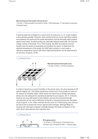 Micromechanical thermopile infrared sensor
1 Si chip, 2 Thermocouples connected in series, 3 SiN diaphragm, 4 Thermopile connections,
5 Absorber layer.
If several pixels are arranged on a chip to form an array (e.g. 4 x 4), rough imaging
is thus already possible. However, there should not be too much insensitive surface
area between the pixels and the pixels themselves must be thermally well insulated
against each other. As all the pixels can optionally respond electrically, the chip has
a large number of terminals. For a TO5 housing, the ASIC for instance must be
located near the sensor to preamplify and serialize the signal. To determine the
absolute temperature of the pixels, this ASIC also contains in most cases a
reference temperature sensor with which object temperatures can be determined to
an accuracy of approx. ±0.5K.
Enlarge picture
Micromechanical thermopile array
1 Si chip, 2 Pixel, 3, 4 Pixel connections.
In order to reproduce a scene thermally on the sensor array, the array requires an IR
optical imaging unit. The highly inexpensive arched mirror must mostly be ruled out
for reasons of available space. Glass lenses are impervious to IR light and plastic
lenses are only adequate for operating temperatures up to approx. 85 °C. Si lenses
however are very well suited to heat radiation and can be micromechanically
manufactured at low cost as diffraction (Fresnel) or refraction lenses with diameters
of up to approx. 4 mm. When inserted into the cover of a TO5 housing, they serve at
the same time to protect the sensor against direct damage. Although filling the
housing with insert gas increases crosstalk between the pixels somewhat, on the
other hand it also reduces their response time.
Enlarge picture
IR imaging sensor
1 Si IR lens, 2 TO5 housing, 3 Connection pins,
4 Sensor chip, 5 Evaluation ASIC. α Viewing angle.
页码，4/5
Sensors
2008-1-30
file://D:boschboschdatenengphysiksensorentemps.html
 