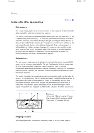 Sensors
Sensors for other applications
Dirt sensors
The sensor measures the level of contamination on the headlamp lens to furnish the
data required for automatic lens cleaning systems.
The sensor's photoelectric reflected-light barrier consists of a light source (LED) and
a light receiver (phototransistor). The source is positioned on the inside of the lens,
within the cleansed area, but not directly in the light beam's path. When the lens is
clean, or covered with rain droplets, the infrared measurement beam emitted by the
unit passes through the lens without being obstructed. Only a minuscule part is
reflected back to the light receiver. However, if it encounters dirt particles on the
outer surface of the lens, it is reflected back to the receiver at an intensity that is
proportional to the degree of contamination and automatically activates the
headlamp washer unit once a defined level is reached.
Rain sensors
The rain sensor recognizes rain droplets on the windshield, so that the windshield
wipers can be triggered automatically. The unit thus frees the driver to concentrate
on other tasks by making the various control operations used to activate
conventional wiper systems redundant. For the time being the driver can still use the
manual controls; if desired, the automatic system must be manually selected when
the vehicle is started.
The sensor consists of an optical transmission and reception path (similar to the dirt
sensor). In this application, the light is directed toward the windshield at an angle. A
dry outer surface reflects (total reflection) it back to the receiver, which is also
mounted at an angle. When water droplets are present on the outer surface, a
substantial amount of the light is refracted outward, thus weakening the return
signal. This system also responds to dirt once the activation threshold is exceeded.
Rain sensor
1 Windshield, 2 Optical coupling, 3 Heater,
4 Rain droplets, 5 Light conductor, 6 LED,
7 Electronics, 8 Photodiode, 9 Shield.
Imaging sensors
With imaging sensors, attempts are now being made to reproduce the superior
页码，1/3
Sensors
2008-1-10
file://D:boschboschdatenengphysiksensorenweitere.html
 