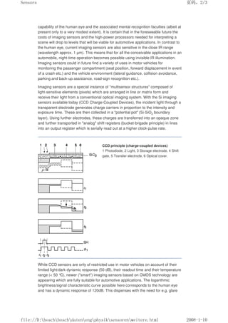 capability of the human eye and the associated mental recognition faculties (albeit at
present only to a very modest extent). It is certain that in the foreseeable future the
costs of imaging sensors and the high-power processors needed for interpreting a
scene will drop to levels that will be viable for automotive applications. In contrast to
the human eye, current imaging sensors are also sensitive in the close IR range
(wavelength approx. 1 µm). This means that for all the conceivable applications in an
automobile, night-time operation becomes possible using invisible IR illumination.
Imaging sensors could in future find a variety of uses in motor vehicles for
monitoring the passenger compartment (seat position, forward displacement in event
of a crash etc.) and the vehicle environment (lateral guidance, collision avoidance,
parking and back-up assistance, road-sign recognition etc.).
Imaging sensors are a special instance of multisensor structures composed of
light-sensitive elements (pixels) which are arranged in line or matrix form and
receive their light from a conventional optical imaging system. With the Si imaging
sensors available today (CCD Charge-Coupled Devices), the incident light through a
transparent electrode generates charge carriers in proportion to the intensity and
exposure time. These are then collected in a potential pot (Si-SiO2 boundary
layer). Using further electrodes, these charges are transferred into an opaque zone
and further transported in analog shift registers (bucket-brigade principle) in lines
into an output register which is serially read out at a higher clock-pulse rate.
CCD principle (charge-coupled devices)
1 Photodiode, 2 Light, 3 Storage electrode, 4 Shift
gate, 5 Transfer electrode, 6 Optical cover.
While CCD sensors are only of restricted use in motor vehicles on account of their
limited light/dark dynamic response (50 dB), their readout time and their temperature
range ( 50 °
C), newer (smart) imaging sensors based on CMOS technology are
appearing which are fully suitable for automotive applications. The logarithmic
brightness/signal characteristic curve possible here corresponds to the human eye
and has a dynamic response of 120dB. This dispenses with the need for e.g. glare
页码，2/3
Sensors
2008-1-10
file://D:boschboschdatenengphysiksensorenweitere.html
 