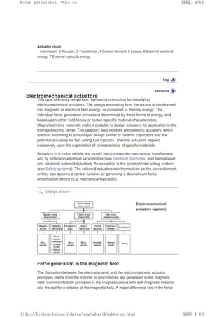 Actuator chain
1 Information, 2 Actuator, 3 Transformer, 4 Control element, 5 Losses, 6 External electrical
energy, 7 External hydraulic energy.
Electromechanical actuators
This type of energy conversion represents one option for classifying
electromechanical actuators. The energy emanating from the source is transformed
into magnetic or electrical field energy, or converted to thermal energy. The
individual force-generation principle is determined by these forms of energy, and
bases upon either field forces or certain specific material characteristics.
Magnetostrictive materials make it possible to design actuators for application in the
micropositioning range. This category also includes piezoelectric actuators, which
are built according to a multilayer design similar to ceramic capacitors and are
potential actuators for fast-acting fuel injectors. Thermal actuators depend
exclusively upon the exploitation of characteristics of specific materials.
Actuators in a motor vehicle are mostly electro-magneto-mechanical transformers
and by extension electrical servomotors (see Electrical machines) and translational
and rotational solenoid actuators. An exception is the pyrotechnical airbag system
(see Safety systems). The solenoid actuators can themselves be the servo element,
or they can assume a control function by governing a downstream force-
amplification device (e.g. mechanical-hydraulic).
Enlarge picture
Electromechanical
actuators (system)
Force generation in the magnetic field
The distinction between the electrodynamic and the electromagnetic actuator
principles stems from the manner in which forces are generated in the magnetic
field. Common to both principles is the magnetic circuit with soft-magnetic material
and the coil for excitation of the magnetic field. A major difference lies in the force
义ⷕˈ
%DVLFSULQFLSOHV3KVLFV

ILOH'?ERVFK?ERVFK?GDWHQ?HQJ?SKVLN?DNWRUHQKWPO
 