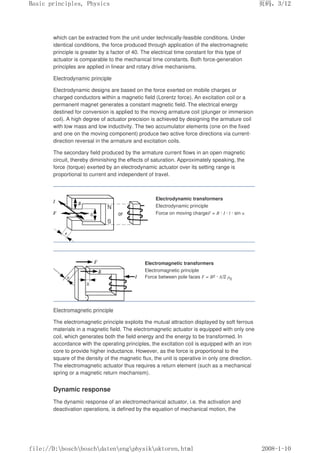 which can be extracted from the unit under technically-feasible conditions. Under
identical conditions, the force produced through application of the electromagnetic
principle is greater by a factor of 40. The electrical time constant for this type of
actuator is comparable to the mechanical time constants. Both force-generation
principles are applied in linear and rotary drive mechanisms.
Electrodynamic principle
Electrodynamic designs are based on the force exerted on mobile charges or
charged conductors within a magnetic field (Lorentz force). An excitation coil or a
permanent magnet generates a constant magnetic field. The electrical energy
destined for conversion is applied to the moving armature coil (plunger or immersion
coil). A high degree of actuator precision is achieved by designing the armature coil
with low mass and low inductivity. The two accumulator elements (one on the fixed
and one on the moving component) produce two active force directions via current-
direction reversal in the armature and excitation coils.
The secondary field produced by the armature current flows in an open magnetic
circuit, thereby diminishing the effects of saturation. Approximately speaking, the
force (torque) exerted by an electrodynamic actuator over its setting range is
proportional to current and independent of travel.
Electrodynamic transformers
Electrodynamic principle
Force on moving chargeF = B · I · l · sin α
Electromagnetic transformers
Electromagnetic principle
Force between pole faces F = B2 · A/2 µ0
Electromagnetic principle
The electromagnetic principle exploits the mutual attraction displayed by soft ferrous
materials in a magnetic field. The electromagnetic actuator is equipped with only one
coil, which generates both the field energy and the energy to be transformed. In
accordance with the operating principles, the excitation coil is equipped with an iron
core to provide higher inductance. However, as the force is proportional to the
square of the density of the magnetic flux, the unit is operative in only one direction.
The electromagnetic actuator thus requires a return element (such as a mechanical
spring or a magnetic return mechanism).
Dynamic response
The dynamic response of an electromechanical actuator, i.e. the activation and
deactivation operations, is defined by the equation of mechanical motion, the
义ⷕˈ
%DVLFSULQFLSOHV3KVLFV

ILOH'?ERVFK?ERVFK?GDWHQ?HQJ?SKVLN?DNWRUHQKWPO
 