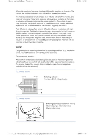 differential equation of electrical circuits and Maxwell's equations of dynamics. The
current- and position-dependent force follows from Maxwell's equations.
The most basic electrical circuit consists of an inductor with an ohmic resistor. One
means of enhancing the dynamic response is through over-excitation at the instant
of activation, while deactivation can be accelerated with a Zener diode. In each
case, increasing the dynamic response of the electrical circuit involves additional
expenditure and increased losses in the actuator's triggering electronics.
Field diffusion is a delay effect which is difficult to influence in actuators with high
dynamic response. Rapid switching operations are accompanied by high-frequency
field fluctuations in the soft-magnetic material of the actuator's magnetic circuit.
These fluctuations, in turn, induce eddy currents, which counteract their cause
(build-up and decay of the magnetic field). The resultant delay in the build-up or
reduction of forces can only be reduced by selecting appropriate materials with low
electrical conductivity and permeability.
Design
Design selection is essentially determined by operating conditions (e.g., installation
space, required force-travel curve and dynamic response).
Electromagnetic actuators
A typical form for translational electromagnetic actuators is the switching solenoid
with a force/travel curve which falls as a function of the square of positioning travel.
The precise shape of the curve is determined by the type of working gap (e.g.,
conical or immersion armature).
Enlarge picture
Switching solenoid
1 Armature, 2 Coil, 3 Magnetic yoke.
Enlarge picture
Switching solenoid (characteristic curves)
1 Solenoid plunger, 2 Conical armature,
3 Cylindrical armature.
义ⷕˈ
%DVLFSULQFLSOHV3KVLFV

ILOH'?ERVFK?ERVFK?GDWHQ?HQJ?SKVLN?DNWRUHQKWPO
 