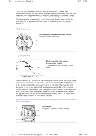 Rotational electromagnetic actuators are characterized by a defined pole
arrangement in stator and rotor. When current is applied to one of the coils, the rotor
and stator poles respond with mutual attraction, and in doing so generate a torque.
The single-winding rotary actuator incorporates a pair of poles in each of the two
main sections, as well as a coil in the stator. Its maximum positioning range is
approx. 45°
.
Enlarge picture
Electromagnetic single-winding rotary actuator
1 Winding, 2 Stator, 3 Armature.
Enlarge picture
Electromagnetic rotary actuator
(characteristic curves)
1 Single-winding rotary actuator, 2 Torque
motor.
The torque motor is a bidirectional electromagnetic rotary actuator featuring a stable
working point and without counterforces. The rotor is maintained in a stable position
by the excitation field of the permanent magnet in the stator. The magnetic field
generated by one or two stator windings produces torque and provides unilateral
compensation for the excitation field. This type of layout is suitable for applications in
which substantial forces are required over small angles. The relationship between
the applied current and the torque motor's force is roughly linear. The torque-motor
principle is also employed in translational actuators.
Enlarge picture
Torque motor
1 Magnets, 2 Armature, 3 Control windings.
义ⷕˈ
%DVLFSULQFLSOHV3KVLFV

ILOH'?ERVFK?ERVFK?GDWHQ?HQJ?SKVLN?DNWRUHQKWPO
 