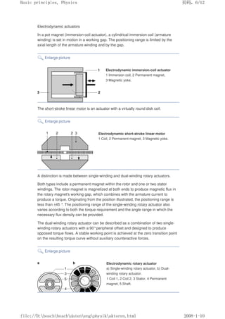 Electrodynamic actuators
In a pot magnet (immersion-coil actuator), a cylindrical immersion coil (armature
winding) is set in motion in a working gap. The positioning range is limited by the
axial length of the armature winding and by the gap.
Enlarge picture
Electrodynamic immersion-coil actuator
1 Immersion coil, 2 Permanent magnet,
3 Magnetic yoke.
The short-stroke linear motor is an actuator with a virtually round disk coil.
Enlarge picture
Electrodynamic short-stroke linear motor
1 Coil, 2 Permanent magnet, 3 Magnetic yoke.
A distinction is made between single-winding and dual-winding rotary actuators.
Both types include a permanent magnet within the rotor and one or two stator
windings. The rotor magnet is magnetized at both ends to produce magnetic flux in
the rotary magnet's working gap, which combines with the armature current to
produce a torque. Originating from the position illustrated, the positioning range is
less than ±45 °. The positioning range of the single-winding rotary actuator also
varies according to both the torque requirement and the angle range in which the
necessary flux density can be provided.
The dual-winding rotary actuator can be described as a combination of two single-
winding rotary actuators with a 90°peripheral offset and designed to produce
opposed torque flows. A stable working point is achieved at the zero transition point
on the resulting torque curve without auxiliary counteractive forces.
Enlarge picture
Electrodynamic rotary actuator
a) Single-winding rotary actuator, b) Dual-
winding rotary actuator.
1 Coil 1, 2 Coil 2, 3 Stator, 4 Permanent
magnet, 5 Shaft.
义ⷕˈ
%DVLFSULQFLSOHV3KVLFV

ILOH'?ERVFK?ERVFK?GDWHQ?HQJ?SKVLN?DNWRUHQKWPO
 
