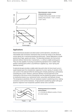 Electrodynamic rotary actuator
(characteristic curves)
a) Single-winding rotary actuator, b) Dual-
winding rotary actuator. 1 Coil 1, 2 Coil 2,
3 Coil 1 and 2.
Applications
Electromechanical actuators are direct-action control elements, and without an
intermediate ratio-conversion mechanism they convert the energy of the electrical
control signal into a mechanical positioning factor/work. Typical applications include
positioning of flaps, spools and valves. The described actuators are final-control
elements without internal return mechanisms, i.e. without a stable working point.
They are only capable of carrying out positioning operations from a stable initial
position (working point) when a counterforce is applied (e.g., return spring and
electrical control).
A solenoid plunger provides a stable static bias point when its force-travel curve is
superimposed upon the characteristic response of a return spring. A variation of the
coil current in the solenoid shifts the working point. Simple positioning is achieved by
controlling the current. However, particular attention must be paid here to the
nonlinearity of the force-current characteristic and the positioning system's sensitivity
to interference factors (e.g. mechanical friction, pneumatic and hydraulic forces).
The temperature sensitivity of the coil resistance results in positioning errors, making
corrective current control necessary. A high-precision positioning system with good
dynamic response must incorporate a position sensor and a controller.
Working points (A) of a tractive
electromagnet
1, 2, 3 Curves for different currents, 4 Curve
for a return spring.
义ⷕˈ
%DVLFSULQFLSOHV3KVLFV

ILOH'?ERVFK?ERVFK?GDWHQ?HQJ?SKVLN?DNWRUHQKWPO
 