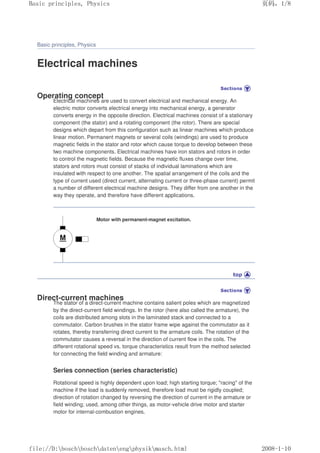 Basic principles, Physics
Electrical machines
Operating concept
Electrical machines are used to convert electrical and mechanical energy. An
electric motor converts electrical energy into mechanical energy, a generator
converts energy in the opposite direction. Electrical machines consist of a stationary
component (the stator) and a rotating component (the rotor). There are special
designs which depart from this configuration such as linear machines which produce
linear motion. Permanent magnets or several coils (windings) are used to produce
magnetic fields in the stator and rotor which cause torque to develop between these
two machine components. Electrical machines have iron stators and rotors in order
to control the magnetic fields. Because the magnetic fluxes change over time,
stators and rotors must consist of stacks of individual laminations which are
insulated with respect to one another. The spatial arrangement of the coils and the
type of current used (direct current, alternating current or three-phase current) permit
a number of different electrical machine designs. They differ from one another in the
way they operate, and therefore have different applications.
Motor with permanent-magnet excitation.
Direct-current machines
The stator of a direct-current machine contains salient poles which are magnetized
by the direct-current field windings. In the rotor (here also called the armature), the
coils are distributed among slots in the laminated stack and connected to a
commutator. Carbon brushes in the stator frame wipe against the commutator as it
rotates, thereby transferring direct current to the armature coils. The rotation of the
commutator causes a reversal in the direction of current flow in the coils. The
different rotational speed vs. torque characteristics result from the method selected
for connecting the field winding and armature:
Series connection (series characteristic)
Rotational speed is highly dependent upon load; high starting torque; racing of the
machine if the load is suddenly removed, therefore load must be rigidly coupled;
direction of rotation changed by reversing the direction of current in the armature or
field winding; used, among other things, as motor-vehicle drive motor and starter
motor for internal-combustion engines.
义ⷕˈ
%DVLFSULQFLSOHV3KVLFV

ILOH'?ERVFK?ERVFK?GDWHQ?HQJ?SKVLN?PDVFKKWPO
 