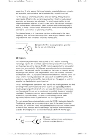 speed of n0. At other speeds, the torque fluctuates periodically between a positive
and a negative maximum value, and excessively high current is produced.
For this reason, a synchronous machine is not self-starting. The synchronous
machine also differs from the asynchronous machine in that the reactive power
absorption and generation are adjustable. The synchronous machine is most
frequently used as a generator in electric power plants. Synchronous motors are
used in cases where constant motor speed based on constant line frequency is
desired, or where a reactive power demand exists. The automotive three-phase
alternator is a special type of synchronous machine.
The rotational speed of all three-phase machines is determined by the stator
frequency. Such machines can operate over a wide range of speeds if used in
conjunction with static converters which vary the frequency.
Star-connected three-phase synchronous generator
Slip-ring rotor with field winding.
EC motors
The electronically-commutated direct-current or EC motor is becoming
increasingly popular. It is essentially a permanent-magnet synchronous machine,
and thus dispenses with a slip ring. The EC motor is equipped with a rotor-position
sensor, and is connected to the DC power source through its control and power
electronics. The electronic transfer circuit switches the current in the stator winding
according to rotor position – the magnets which induce the excitation current are
attached to the rotor – to provide the interdependence between rotational speed and
torque which is normally associated with a separately excited DC machine. The
respective magnetic functions of the stator and rotor are the opposite of what they
would be in a classical direct-current machine.
The EC motor's potential applications are a result of the advantages which this drive
principle provides: Commutator and carbon brushes are replaced by electronic
circuitry, dispensing with both brush noise and wear. EC motors are maintenance-
free (long service life) and can be constructed to meet high degrees of protection
(see below). The electronic control feature makes it easy for drive units with EC
motors to incorporate auxiliary functions such as infinitely-variable speed
adjustment, direction reversal, gradual starts and lock-up protection.
The main areas of automotive application are in the HVAC (Heating/Ventilation/Air-
Conditioning) sectors, and for pumps and servo units. In the area of production
machinery, EC motors are chiefly employed as precision drive units for feed-control
in machine tools. Here the decisive advantages are freedom from maintenance,
favorable dynamic properties and consistent torque output with minimal ripple.
EC motor
1 Electrical machine with rotor-position sensor,
2 Control and power electronics,
义ⷕˈ
%DVLFSULQFLSOHV3KVLFV

ILOH'?ERVFK?ERVFK?GDWHQ?HQJ?SKVLN?PDVFKKWPO
 