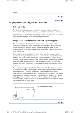 3 Input.
Single-phase alternating-current machines
Universal motors
The direct-current series-wound motor can be operated on alternating current if a
laminated rather than a solid iron stator is used. It is then called a universal motor.
When operated on alternating current, a torque component at twice the frequency of
the current is superposed on the constant torque component.
Single-phase asynchronous motors with squirrel-cage rotor
The simplest design of a single-phase asynchronous motor is a three-phase
asynchronous machine in which alternating current is supplied to only two stator
phases. Although its operation remains largely the same, the power and the
maximum torque are reduced. In addition, the single-phase asynchronous machine
is not self-starting.
Machines which are intended only for single-phase operation have only a single-
phase main winding in the stator, as well as auxiliary starting circuits. The stator also
contains an auxiliary winding connected in parallel with the main winding for this
purpose. The necessary phase shift of the auxiliary winding current can be achieved
through increased winding resistance (low breakaway torque) or by means of a
capacitor connected in series with the auxiliary winding (somewhat greater starting
torque).
The auxiliary winding is switched off after the motor starts. The direction of rotation
of the motor is changed by reversing the two auxiliary or main winding connections.
A motor which has a capacitor in series with the auxiliary winding is called a
capacitor motor. Capacitor motors with a starting and running capacitor also operate
continuously with capacitor and auxiliary winding. Optimum operation for a specific
working point can be achieved by correct selection of capacitor. An additional
capacitor is often used in order to increase the starting torque; this capacitor is then
disconnected after the motor starts.
Two-value capacitor motor
义ⷕˈ
%DVLFSULQFLSOHV3KVLFV

ILOH'?ERVFK?ERVFK?GDWHQ?HQJ?SKVLN?PDVFKKWPO
 