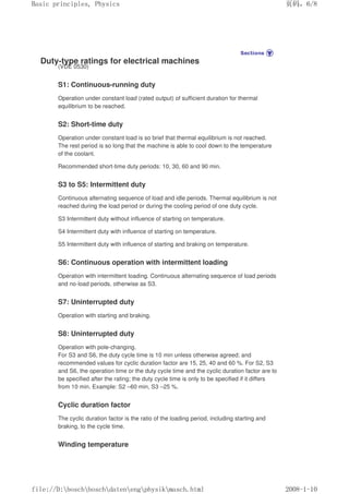 Duty-type ratings for electrical machines
(VDE 0530)
S1: Continuous-running duty
Operation under constant load (rated output) of sufficient duration for thermal
equilibrium to be reached.
S2: Short-time duty
Operation under constant load is so brief that thermal equilibrium is not reached.
The rest period is so long that the machine is able to cool down to the temperature
of the coolant.
Recommended short-time duty periods: 10, 30, 60 and 90 min.
S3 to S5: Intermittent duty
Continuous alternating sequence of load and idle periods. Thermal equilibrium is not
reached during the load period or during the cooling period of one duty cycle.
S3 Intermittent duty without influence of starting on temperature.
S4 Intermittent duty with influence of starting on temperature.
S5 Intermittent duty with influence of starting and braking on temperature.
S6: Continuous operation with intermittent loading
Operation with intermittent loading. Continuous alternating sequence of load periods
and no-load periods, otherwise as S3.
S7: Uninterrupted duty
Operation with starting and braking.
S8: Uninterrupted duty
Operation with pole-changing.
For S3 and S6, the duty cycle time is 10 min unless otherwise agreed; and
recommended values for cyclic duration factor are 15, 25, 40 and 60 %. For S2, S3
and S6, the operation time or the duty cycle time and the cyclic duration factor are to
be specified after the rating; the duty cycle time is only to be specified if it differs
from 10 min. Example: S2 –60 min, S3 –25 %.
Cyclic duration factor
The cyclic duration factor is the ratio of the loading period, including starting and
braking, to the cycle time.
Winding temperature
义ⷕˈ
%DVLFSULQFLSOHV3KVLFV

ILOH'?ERVFK?ERVFK?GDWHQ?HQJ?SKVLN?PDVFKKWPO
 
