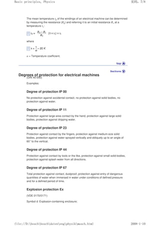 The mean temperature t2 of the windings of an electrical machine can be determined
by measuring the resistance (R2) and referring it to an initial resistance R1 at a
temperature t1:
where
α = Temperature coefficient.
Degrees of protection for electrical machines
(DIN 40 050)
Examples:
Degree of protection IP 00
No protection against accidental contact, no protection against solid bodies, no
protection against water.
Degree of protection IP 11
Protection against large-area contact by the hand, protection against large solid
bodies, protection against dripping water.
Degree of protection IP 23
Protection against contact by the fingers, protection against medium-size solid
bodies, protection against water sprayed vertically and obliquely up to an angle of
60° to the vertical.
Degree of protection IP 44
Protection against contact by tools or the like, protection against small solid bodies,
protection against splash water from all directions.
Degree of protection IP 67
Total protection against contact, dustproof, protection against entry of dangerous
quantities of water when immersed in water under conditions of defined pressure
and for a defined period of time.
Explosion protection Ex
(VDE 0170/0171)
Symbol d: Explosion-containing enclosure;
义ⷕˈ
%DVLFSULQFLSOHV3KVLFV

ILOH'?ERVFK?ERVFK?GDWHQ?HQJ?SKVLN?PDVFKKWPO
 