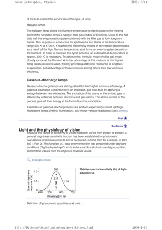 of the bulb restrict the service life of this type of lamp.
Halogen lamps
The halogen lamp allows the filament temperature to rise to close to the melting
point of the tungsten. It has a halogen filler gas (iodine or bromine). Close to the hot
bulb wall the evaporated tungsten combines with the filler gas to form tungsten
halide. This is gaseous, conductive for light beams and stable in the temperature
range 500 K to 1700 K. It reaches the filament by means of convection, decomposes
as a result of the high filament temperature, and forms an even tungsten deposit on
the filament. In order to maintain this cyclic process, an external bulb temperature of
approx. 300 °C is necessary. To achieve this the bulb, made of silica gel, must
closely surround the filament. A further advantage of this measure is that higher
filling pressure can be used, thereby providing additional resistance to tungsten
evaporation. A disadvantage of these lamps is among others their low luminous
efficiency.
Gaseous-discharge lamps
Gaseous-discharge lamps are distinguished by their higher luminous efficiency. A
gaseous discharge is maintained in an enclosed, gas-filled bulb by applying a
voltage between two electrodes. The excitation of the atoms of the emitted gas is
effected by collisions between electrons and gas atoms. The atoms excited in the
process give off their energy in the form of luminous radiation.
Examples of gaseous-discharge lamps are sodium-vapor lamps (street lighting),
fluorescent lamps (interior illumination), and motor-vehicle headlamps (see Litronic).
Light and the physiology of vision
Because the range of sensitivity to visible radiation varies from person to person, a
general brightness sensitivity function has been established for photometric
calculations and measurements and is contained, in table form for example, in DIN
5031, Part 3. This function V(λ) was determined with test personnel under daylight
conditions (light-adapted eye), and can be used to calculate unambiguously the
photometric values from the objective physical values.
Enlarge picture
Relative spectral sensitivity V(λ) of light-
adapted eye
Definition of photometric quantities and units:
义ⷕˈ
%DVLFSULQFLSOHV3KVLFV

ILOH'?ERVFK?ERVFK?GDWHQ?HQJ?SKVLN?WHRSKWPO
 