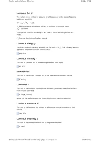 Luminous flux Φ
The radiant power emitted by a source of light assessed on the basis of spectral
brightness sensitivity
Φ = Km · 㺦P λ · V(λ)dλ
Km Maximum value of luminous efficacy of radiation for photopic vision
Km = 683 lm/W
V(λ) Spectral luminous efficiency for a 2°field of vision according to DIN 5031,
Part 3.
P λ Spectral distribution of radiant energy.
Luminous energy Q
The spectral radiation energy assessed on the basis of V(λ) . The following equation
applies for temporally constant luminous flux:
Q = Φ · t
Luminous intensity I
The ratio of luminous flux to a radiation-penetrated solid angle.
I = Φ/Ω
Illuminance E
The ratio of the incident luminous flux to the area of the illuminated surface.
E = Φ/A2
Luminance L
The ratio of the luminous intensity to the apparent (projected) area of the surface
from which it is emitted.
L = I/(A1 · cos α)
where α is the angle between the beam direction and the surface normal.
Luminous emittance M
The ratio of the luminous flux emitted by a luminous surface to the area of that
surface.
M = Φ/A1
Luminous efficiency η
The ratio of the emitted luminous flux to the power absorbed.
η = Φ/P
义ⷕˈ
%DVLFSULQFLSOHV3KVLFV

ILOH'?ERVFK?ERVFK?GDWHQ?HQJ?SKVLN?WHRSKWPO
 