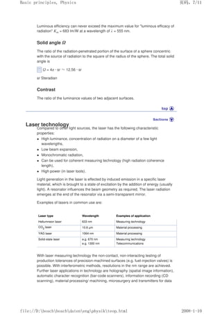 Luminous efficiency can never exceed the maximum value for luminous efficacy of
radiation Km = 683 lm/W at a wavelength of λ = 555 nm.
Solid angle Ω
The ratio of the radiation-penetrated portion of the surface of a sphere concentric
with the source of radiation to the square of the radius of the sphere. The total solid
angle is
Ω = 4π · sr Ĭ12.56 · sr
sr Steradian
Contrast
The ratio of the luminance values of two adjacent surfaces.
Laser technology
Compared to other light sources, the laser has the following characteristic
properties:
z High luminance, concentration of radiation on a diameter of a few light
wavelengths,
z Low beam expansion,
z Monochromatic radiation,
z Can be used for coherent measuring technology (high radiation coherence
length),
z High power (in laser tools).
Light generation in the laser is effected by induced emission in a specific laser
material, which is brought to a state of excitation by the addition of energy (usually
light). A resonator influences the beam geometry as required. The laser radiation
emerges at the end of the resonator via a semi-transparent mirror.
Examples of lasers in common use are:
Laser type Wavelength Examples of application
Heliumneon laser 633 nm Measuring technology
CO2
laser 10.6 µm Material processing
YAG laser 1064 nm Material processing
Solid-state laser e.g. 670 nm
e.g. 1300 nm
Measuring technology
Telecommunications
With laser measuring technology the non-contact, non-interacting testing of
production tolerances of precision-machined surfaces (e.g. fuel-injection valves) is
possible. With interferometric methods, resolutions in the nm range are achieved.
Further laser applications in technology are holography (spatial image information),
automatic character recognition (bar-code scanners), information recording (CD
scanning), material processing/ machining, microsurgery and transmitters for data
义ⷕˈ
%DVLFSULQFLSOHV3KVLFV

ILOH'?ERVFK?ERVFK?GDWHQ?HQJ?SKVLN?WHRSKWPO
 