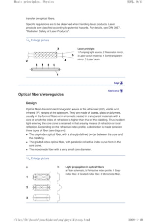 transfer on optical fibers.
Specific regulations are to be observed when handling laser products. Laser
products are classified according to potential hazards. For details, see DIN 0837,
Radiation Safety of Laser Products.
Enlarge picture
Laser principle
1 Pumping light source, 2 Resonator mirror,
3 Laser-active material, 4 Semitransparent
mirror, 5 Laser beam.
Optical fibers/waveguides
Design
Optical fibers transmit electromagnetic waves in the ultraviolet (UV), visible and
infrared (IR) ranges of the spectrum. They are made of quartz, glass or polymers,
usually in the form of fibers or in channels created in transparent materials with a
core of which the index of refraction is higher than that of the cladding. Thus incident
light entering the core zone is retained in that area by means of refraction or total
reflection. Depending on the refractive index profile, a distinction is made between
three types of fiber (see diagram):
z The step-index optical fiber, with a sharply-defined border between the core and
the cladding,
z The graded-index optical fiber, with parabolic refractive index curve form in the
core zone,
z The monomode fiber with a very small core diameter.
Enlarge picture
Light propagation in optical fibers
a Fiber schematic, b Refractive index profile. 1 Step-
index fiber, 2 Graded-index fiber, 3 Monomode fiber.
义ⷕˈ
%DVLFSULQFLSOHV3KVLFV

ILOH'?ERVFK?ERVFK?GDWHQ?HQJ?SKVLN?WHRSKWPO
 
