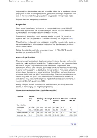 Step-index and graded-index fibers are multimode fibers, that is, lightwaves can be
propagated in them at varying trajectories, generally at an oblique angle to the fiber
axis. In the monomode fiber, propagation is only possible in the principal mode.
Polymer fibers are always step-index fibers.
Properties
Glass optical fibers have a high degree of transparency in the range UV to IR.
Attenuation is particularly low at the wavelengths 850 nm, 1300 nm and 1550 nm.
Synthetic fibers absorb above 850 nm and below 450 nm.
They can only absorb light from a restricted angular range Θ. The numerical
aperture NA = SIN (Θ/2) serves as a basis for calculating this range (see table).
The differences in dispersion and propagation time of the various modes cause an
increasing widening of light pulses as the length of the fiber increases, and thus
restrict the bandwidth.
Optical fibers can be used in the temperature range –40 °
C to 135 °
C; special
versions can be used up to 800 °
C.
Areas of application
The main area of application is data transmission. Synthetic fibers are preferred for
use in the LAN (Local Area Network) field. Graded-index fibers are the most suitable
for medium ranges. Only monomode fibers are used for long-distance data
transmission. In fiber-optic networks, optical-fiber structures manufactured according
to planar techniques serve as distributors, filters or switches (integrated optics) and
erbium-doped fibers serve as optical amplifiers. Optical fibers are becoming more
and more significant in the field of sensor technology. Fiber-optic sensors generate
neither stray fields nor sparks, and are themselves non-sensitive to that kind of
disturbance. They are currently employed in potentially explosive environments, in
medicine and in high-speed trains (ICE).
Energy transport is at the forefront in the area of material processing with laser
beams, in microsurgery and in lighting engineering.
Characteristics of optical fibers (optical waveguides)
Fiber type Diameter
Core
µm
Cladding
µm
Wavelength
nm
Numerical
aperture
NA
Attenuation
dB/km
Bandwidth
MHz · km
Step-index fiber
Quartz/glass 50...1000 70...1000 250...1550 0.2...0.87 5...10 10
Polymer 200...1000 250...2000 450...850 0.2...0.6 100...500 10
Graded-index fiber 50...150 100...500 450...1550 0.2...0.3 3...5 200...1000
Monomode fiber 3...10 100...500 850...1550 0.12...0.21 0.3...1 2500...15000
义ⷕˈ
%DVLFSULQFLSOHV3KVLFV

ILOH'?ERVFK?ERVFK?GDWHQ?HQJ?SKVLN?WHRSKWPO
 