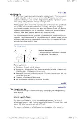 Holography
In conventional image recording (photography, video cameras) a three-dimensional
image is reduced to a two-dimensional representation. The spatial information
contained in the image is lost when the image is stored. Spatial impressions gained
when looking at the picture are based on sensory illusions.
With holography, three-dimensional information can be stored and also reproduced.
For recording, coherent lightwave trains are necessary. In hologram imaging, a
beam splitter divides the laser beam into object and reference beams. The resulting
object and reference waves form an interference pattern on the recording medium
(hologram plate) where the latter is stored as a diffraction grating.
The expanded beam of a laser illuminates the hologram plate and reconstructs the
hologram. The diffraction grating on the hologram deforms the laser wave to such an
extent that the observer has the impression that the holographically captured object
is present behind the hologram plate.
Enlarge picture
Hologram reproduction
1 Reconstruction wave, 2 Hologram, 3 Deformed
wave, 4 Observer, 5 Virtual image.
Typical applications
z Registration of minute path deviations,
z Measurement of deformations and vibration amplitudes far below the wavelength
of light by means of holographic interferometry,
z Holographic measuring and testing methods in precision manufacturing (e.g. fuel-
injection components),
z Production of forgery-proof documents,
z Use of holographic elements for illustration purposes.
Display elements
The most important optical information displays are liquid crystal and light-emitting
diode displays.
Liquid crystal display
The liquid crystal display, or LCD, is a passive display element. The contrast
differences created are made visible by additional illumination. The most widely used
type of LCD is the twisted nematic cell, or TN cell.
The liquid crystal substance is held between two glass plates. In the area of the
义ⷕˈ
%DVLFSULQFLSOHV3KVLFV

ILOH'?ERVFK?ERVFK?GDWHQ?HQJ?SKVLN?WHRSKWPO
 
