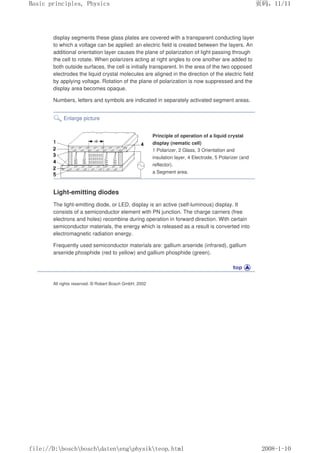 display segments these glass plates are covered with a transparent conducting layer
to which a voltage can be applied: an electric field is created between the layers. An
additional orientation layer causes the plane of polarization of light passing through
the cell to rotate. When polarizers acting at right angles to one another are added to
both outside surfaces, the cell is initially transparent. In the area of the two opposed
electrodes the liquid crystal molecules are aligned in the direction of the electric field
by applying voltage. Rotation of the plane of polarization is now suppressed and the
display area becomes opaque.
Numbers, letters and symbols are indicated in separately activated segment areas.
Enlarge picture
Principle of operation of a liquid crystal
display (nematic cell)
1 Polarizer, 2 Glass, 3 Orientation and
insulation layer, 4 Electrode, 5 Polarizer (and
reflector).
a Segment area.
Light-emitting diodes
The light-emitting diode, or LED, display is an active (self-luminous) display. It
consists of a semiconductor element with PN junction. The charge carriers (free
electrons and holes) recombine during operation in forward direction. With certain
semiconductor materials, the energy which is released as a result is converted into
electromagnetic radiation energy.
Frequently used semiconductor materials are: gallium arsenide (infrared), gallium
arsenide phosphide (red to yellow) and gallium phosphide (green).
All rights reserved. © Robert Bosch GmbH, 2002
义ⷕˈ
%DVLFSULQFLSOHV3KVLFV

ILOH'?ERVFK?ERVFK?GDWHQ?HQJ?SKVLN?WHRSKWPO
 