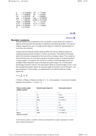Number systems
Number systems are employed to form numerals in cases where the number of
digits is to be less than the quantity of individual units being described. This type of
notation requires the use of a single symbol (digit) for collective representation of
more than one element.
Today's denominational number systems differ from former additive systems in
employing groups which increase in uniform increments. The position of the digit
within the numeral corresponds to the size of the unit (place value). The number at
which the first new unit is formed is equal to the base number of a denominational
number system; it is equal to the maximum number of individual digits which are
available. Most frequently used is the decimal system (base 10). In information
technology/computer science, the dual system (base 2) using the digits 0 and 1, and
the hexadecimal system (base 16) using the digits 0 through 9 and A through F, are
also employed. A real number a is represented in the denominational number
system by:
i Position, B Base, Zi Natural number (0 ≤Zi  B) at position i. A comma is inserted
between the positions i  0 and i = 0.
Roman number system
(addition system)
Decimal system (base 10) Dual system (base 2)
l 1 1
X 10 1010
C 100 1100100
M 1000 1111100110
ll 2 10
V 5 101
L 50 110010
D 500 111110010
MIM or
MDCCCCLXXXXIX
1999 11111001111
(In the Roman system, a smaller numeral is subtracted from a larger subsequent numeral
when it directly precedes it.)
页码，2/10
Mathematics, methods
2008-1-13
file://D:boschboschdatenengmathematikmath.html
 