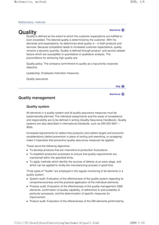 Mathematics, methods
Quality
Quality is defined as the extent to which the customer expectations are fulfilled or
even exceeded. The desired quality is determined by the customer. With his
demands and expectations, he determines what quality is – in both products and
services. Because competition leads to increased customer expectations, quality
remains a dynamic quantity. Quality is defined through product- and service-related
factors which are susceptible to quantitative or qualitative analysis. The
preconditions for achieving high quality are:
Quality policy: The company commitment to quality as a top-priority corporate
objective,
Leadership: Employee-motivation measures,
Quality assurance.
Quality management
Quality system
All elements in a quality system and all quality-assurance measures must be
systematically planned. The individual assignments and the areas of competence
and responsibility are to be defined in writing (Quality-Assurance Handbook). Quality
systems are also described in international standards, such as DIN ISO 9001 –
9004.
Increased requirements for defect-free products (zero-defect target) and economic
considerations (defect prevention in place of sorting and reworking, or scrapping)
make it imperative that preventive quality-assurance measures be applied.
These serve the following objectives:
 To develop products that are insensitive to production fluctuations.
 To establish production processes to ensure that quality requirements are
maintained within the specified limits.
 To apply methods which identify the sources of defects at an early stage, and
which can be applied to rectify the manufacturing process in good time.
Three types of Audits are employed in the regular monitoring of all elements in a
quality system:
 System audit: Evaluation of the effectiveness of the quality system regarding its
comprehensiveness and the practical application of the individual elements.
 Process audit: Evaluation of the effectiveness of the quality-management (QM)
elements, confirmation of quality capability, of adherence to and suitability of
particular processes, and the determination of specific measures for
improvement.
 Product audit: Evaluation of the effectiveness of the QM elements performed by
页码，1/8
Mathematics, methods
2008-1-13
file://D:boschboschdatenengmathematikquali.html
 