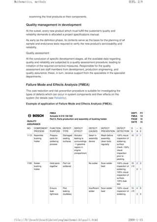 examining the final products or their components.
Quality management in development
At the outset, every new product which must fulfill the customer's quality and
reliability demands is allocated a project specifications manual.
As early as the definition phase, its contents serve as the basis for the planning of all
sample and endurance tests required to verify the new product's serviceability and
reliability.
Quality assessment
At the conclusion of specific development stages, all the available data regarding
quality and reliability are subjected to a quality-assessment procedure, leading to
initiation of the required corrective measures. Responsible for the quality
assessment are staff members from development, production engineering, and
quality assurance; these, in turn, receive support from the specialists in the specialist
departments.
Failure Mode and Effects Analysis (FMEA)
This cost-reduction and risk-prevention procedure is suitable for investigating the
types of defects which can occur in system components and their effects on the
system (for details (see Reliability).
Example of application of Failure Mode and Effects Analysis (FMEA).
QUALITY
ASSURANCE
FMEA
Actuator 9 319 150 342
Part 6: Parts production and assembly of bushing holder
DEPT.
FMEA
PAGE
DATE
FVB 75
1289940001
10
10.10.88
NO. COMPONENT
PROCESS
FUNCTION
PURPOSE
DEFECT
TYPE
DEFECT
EFFECT
DEFECT
CAUSES
DEFECT
PREVENTION
DEFECT
DETECTION
S
S
–
A
E
E
1110 Assemble
bushing
holder
Prepare
parts for
soldering
process
Damaged
sealing
surfaces
Actuator
leaking to
surroundings
→gasoline
vapors in
engine
compartment
Swarf in
assembly
device
Wash before
assembly,
clean tools
regularly
100% visual
inspection of
soldering;
surface
check; 100%
visual
inspection
prior to
packing
10 2 1
1180 Solder
bushing
holder
Hold parts
together
Part not
soldered
No solder Scan solder
feed
100% visual
inspection of
soldering;
100% visual
inspection of
surface;
100% leak
test
10
(10
2
2
2
1
Ensure
leak-
tightness
Part
leaking
(bubbles)
Insufficient
solder
Scan solder
feed
100% visual
inspection of
soldering
10
(10
4
3
6
2
页码，2/8
Mathematics, methods
2008-1-13
file://D:boschboschdatenengmathematikquali.html
 