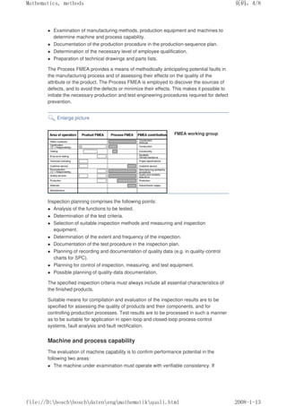 Examination of manufacturing methods, production equipment and machines to
determine machine and process capability.
 Documentation of the production procedure in the production-sequence plan.
 Determination of the necessary level of employee qualification.
 Preparation of technical drawings and parts lists.
The Process FMEA provides a means of methodically anticipating potential faults in
the manufacturing process and of assessing their effects on the quality of the
attribute or the product. The Process FMEA is employed to discover the sources of
defects, and to avoid the defects or minimize their effects. This makes it possible to
initiate the necessary production and test-engineering procedures required for defect
prevention.
Enlarge picture
FMEA working group
Inspection planning comprises the following points:
 Analysis of the functions to be tested.
 Determination of the test criteria.
 Selection of suitable inspection methods and measuring and inspection
equipment.
 Determination of the extent and frequency of the inspection.
 Documentation of the test procedure in the inspection plan.
 Planning of recording and documentation of quality data (e.g. in quality-control
charts for SPC).
 Planning for control of inspection, measuring, and test equipment.
 Possible planning of quality-data documentation.
The specified inspection criteria must always include all essential characteristics of
the finished products.
Suitable means for compilation and evaluation of the inspection results are to be
specified for assessing the quality of products and their components, and for
controlling production processes. Test results are to be processed in such a manner
as to be suitable for application in open-loop and closed-loop process-control
systems, fault analysis and fault rectification.
Machine and process capability
The evaluation of machine capability is to confirm performance potential in the
following two areas:
 The machine under examination must operate with verifiable consistency. If
页码，4/8
Mathematics, methods
2008-1-13
file://D:boschboschdatenengmathematikquali.html
 
