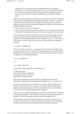 necessary, this consistency must be formulated with the aid of statistical
quantities, e.g. as normal distribution with mean value and standard deviation s.
 The machine must be able to maintain production within specified tolerances.
This can only be confirmed using the quantification of consistency indicated
above.
Testing of machine capability is restricted to a limited period, and to the investigation
of the equipment-related effects on the production process. However, it should be
noted that equipment-related and non-equipment-related factors (e.g. effects of
material or procedures) cannot usually be separated completely. Individual tests are
designed to determine whether:
 unusual process results are recognized,
 mean values and scatter range remain stable within the measurement series (the
verification limits of statistical process control are employed for this examination).
If no unusual process results are present, and the mean and the scatter range are
stable, then the process is considered to be fully controlled; the suitability of the
equipment is then described using the familiar statistics cm and cmk . The value for cm
only reflects the scatter range for the machine; it is calculated with the following
equation:
On the other hand, the value for cmk reflects not only the machine's scatter range,
but also the position of the mean within the tolerance range. It is essential that it be
calculated for the production machinery on which adjustments are either imprecise
or impossible. It is calculated as follows:
or
with the lesser value being valid. The definitions are:
Total mean value
UGW Lower tolerance-range limit
OGW Upper tolerance-range limit
Estimate for process control
Bosch only designates production equipment as capable of ensuring that
manufacture will result in the required product attributes when cmk is at least 1.67.
Unusual process results, or an unstable mean or scatter range indicate that the
process is not fully controlled. In this case, non-random influences (interference
factors) are affecting the process. These must be eliminated or compensated for.
The examination of machine capability is then repeated.
If the result of the machine-capability test is positive, it is followed by an examination
of the process capability. This is intended to ensure that the production process is
capable of consistently meeting the quality requirements placed upon it.
The examination of process capability extends over a longer period of time. All
changes to the process (e.g. material changes, tool changes or method changes)
are taken into account when the scope and intervals of sample testing are
页码，5/8
Mathematics, methods
2008-1-13
file://D:boschboschdatenengmathematikquali.html
 
