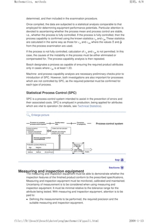 determined, and then included in the examination procedure.
Once compiled, the data are subjected to a statistical analysis comparable to that
employed for determining equipment performance potentials. Particular attention is
devoted to ascertaining whether the process mean and process control are stable,
i.e., whether the process is fully controlled. If the process is fully controlled, then the
process capability is confirmed using the known statistics cp and cpk These statistics
are calculated in the same way as those for cm and cmk where the values and
from the process examination are used.
If the process is not fully controlled, calculation of cp and cpk is not permitted. In this
case, the causes of the instability in the process must be either eliminated or
compensated for. The process-capability analysis is then repeated.
Bosch designates a process as capable of ensuring the required product attributes
only in cases where cpk is at least 1.33.
Machine- and process-capability analysis are necessary preliminary checks prior to
introduction of SPC. However, both investigations are also important for processes
which are not controlled by SPC, as the required potential must be confirmed for
each type of process.
Statistical Process Control (SPC)
SPC is a process-control system intended to assist in the prevention of errors and
their associated costs. SPC is employed in production, being applied for attributes
which are vital to operation (for details, see Technical Statistics).
Enlarge picture
Process-control system
Measuring and inspection equipment
The measuring and inspection equipment must be able to demonstrate whether the
inspection features of the finished product conform to the prescribed specifications.
Measuring and inspection equipment must be monitored, calibrated and maintained.
Uncertainty of measurement is to be considered when using measuring and
inspection equipment. It must be minimal relative to the tolerance range for the
attribute being tested. With measuring and inspection equipment, attention is to be
paid to:
 Defining the measurements to be performed, the required precision and the
suitable measuring and inspection equipment.
页码，6/8
Mathematics, methods
2008-1-13
file://D:boschboschdatenengmathematikquali.html
 
