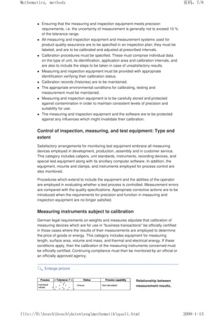 Ensuring that the measuring and inspection equipment meets precision
requirements, i.e. the uncertainty of measurement is generally not to exceed 10 %
of the tolerance range.
 All measuring and inspection equipment and measurement systems used for
product quality-assurance are to be specified in an inspection plan; they must be
labeled, and are to be calibrated and adjusted at prescribed intervals.
 Calibration procedures must be specified. These must comprise individual data
on the type of unit, its identification, application area and calibration intervals, and
are also to include the steps to be taken in case of unsatisfactory results.
 Measuring and inspection equipment must be provided with appropriate
identification verifying their calibration status.
 Calibration records (histories) are to be maintained.
 The appropriate environmental conditions for calibrating, testing and
measurement must be maintained.
 Measuring and inspection equipment is to be carefully stored and protected
against contamination in order to maintain consistent levels of precision and
suitability for use.
 The measuring and inspection equipment and the software are to be protected
against any influences which might invalidate their calibration.
Control of inspection, measuring, and test equipment: Type and
extent
Satisfactory arrangements for monitoring test equipment embrace all measuring
devices employed in development, production, assembly and in customer service.
This category includes calipers, unit standards, instruments, recording devices, and
special test equipment along with its ancillary computer software. In addition, the
equipment, mounts and clamps, and instruments employed for process control are
also monitored.
Procedures which extend to include the equipment and the abilities of the operator
are employed in evaluating whether a test process is controlled. Measurement errors
are compared with the quality specifications. Appropriate corrective actions are to be
introduced when the requirements for precision and function in measuring and
inspection equipment are no longer satisfied.
Measuring instruments subject to calibration
German legal requirements on weights and measures stipulate that calibration of
measuring devices which are for use in business transactions be officially certified
in those cases where the results of their measurements are employed to determine
the price of goods or energy. This category includes equipment for measuring
length, surface area, volume and mass, and thermal and electrical energy. If these
conditions apply, then the calibration of the measuring instruments concerned must
be officially certified. Continuing compliance must then be monitored by an official or
an officially approved agency.
Enlarge picture
Relationship between
measurement results,
页码，7/8
Mathematics, methods
2008-1-13
file://D:boschboschdatenengmathematikquali.html
 