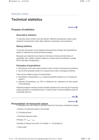 Mathematics, methods
Technical statistics
Purpose of statistics
Descriptive statistics
To describe sets of similar units with specific, different characteristic values using
statistical characteristics which allow objective comparisons and evaluations.
Rating statistics
To provide information on the statistical characteristics of larger sets (populations)
based on relatively few individual data (samples).
Because such statements are based on the laws of chance and the theory of
probability, their validity is always subject to a certain level of confidence, usually
95% in the field of engineering.
Examples of populations:
z All products of the same type produced under constant manufacturing conditions,
z Set of all the possible results of a measurement under unchanging conditions.
There are two different types of characteristics:
z Quantitative characteristics, e.g., physical quantities (referred to as (measured
values),
z Attribute characteristics, e.g. OK or Defective etc. (referred to as test results
in the following).
Statistical analysis methods provide valuable assistance for ensuring and improving
quality standards in industrial products. Today's levels of vehicle reliability would be
impossible without it.
Presentation of measured values
N Population size: the number of all items which form the basis of statistical analysis
n Number of measured values in the sample
PA Confidence level
x Individual measured value
R Range: R = xmax – xmin
k Number of classes into which R is divided. k = (at least 5)
w Class width
页码，1/13
Mathematics, methods
2008-1-30
file://D:boschboschdatenengmathematikstati.html
 