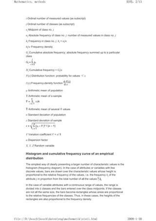 i Ordinal number of measured values (as subscript)
j Ordinal number of classes (as subscript)
xj Midpoint of class no. j
nj Absolute frequency of class no. j: number of measured values in class no. j
hj Frequency in class no. j, hj = nj/n
hj/w Frequency density
Gj Cumulative absolute frequency: absolute frequency summed up to a particular
class
Hj Cumulative frequency = Gj/n
F(x) Distribution function: probability for values ≤ x
f (x) Frequency-density function
µ Arithmetic mean of population
Arithmetic mean of a sample
Arithmetic mean of several values
σ Standard deviation of population
s Standard deviation of sample
V Variation coefficient V = s/
u Dispersion factor
X, Y, Z Random variable
Histogram and cumulative frequency curve of an empirical
distribution
The simplest way of clearly presenting a larger number of characteristic values is the
histogram (frequency diagram). In the case of attributes or variables with few
discrete values, bars are drawn over the characteristic values whose height is
proportional to the relative frequency of the values, i.e. the frequency hj of the
attribute j in proportion from the total number of all the values
In the case of variable attributes with a continuous range of values, the range is
divided into k classes and the bars entered over the class midpoints. If the classes
are not all the same size, the bars become rectangles whose areas are proportional
to the relative frequencies of the classes. Thus, in these cases, the heights of the
rectangles are also proportional to the frequency density.
页码，2/13
Mathematics, methods
2008-1-30
file://D:boschboschdatenengmathematikstati.html
 