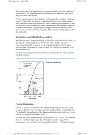 If conclusions are to be drawn from the sample presentation described concerning
the population, it is essential to define the classes in such a way that there are at
least five values in each class.
Another way of presenting the distribution of attributes is the cumulative frequency
curve. The advantage of this curve for variable attributes is that for each value or
each interval the percentage of measured values below or above can easily be read
off (estimate of fraction defectives outside the tolerance). The cumulative curve can
be determined from the histogram by summing the relative frequencies up to the
relevant value or interval. For the population, it thus represents the integral over the
density function.
Distributions and statistical parameters
A random variable X is characterized by its distribution. The distribution function F(x)
describes the relationship between the variable value x and the cumulative
frequency or probability for values ≤ x. In empirical distributions, this function
corresponds to the cumulative frequency curve. The histogram corresponds to the
density function f(x).
The most important parameters of a distribution are the arithmetic mean µ and the
standard deviation σ.
Empirical distribution
Normal distribution
Normal, or Gaussian, distribution is the mathematically idealized limit case which
always results when many mutually independent random effects are added together.
The probability-density function of the Gaussian distribution clearly defined by µ and
σ forms a symmetrical bell-shaped curve.
The total area under the bell-shaped curve corresponds to 1 = 100 %. The standard
deviation σ and its multiples allow the delimitation of specific areas with the
boundaries µ ± uσ in which P % of the values fall (see Table 1). The percentages α =
页码，3/13
Mathematics, methods
2008-1-30
file://D:boschboschdatenengmathematikstati.html
 