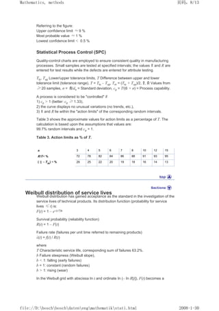 Referring to the figure:
Upper confidence limit ≈ 9 %
Most probable value ≈ 1 %
Lowest confidence limit  0.5 %
Statistical Process Control (SPC)
Quality-control charts are employed to ensure consistent quality in manufacturing
processes. Small samples are tested at specified intervals; the values and R are
entered for test results while the defects are entered for attribute testing.
Tlo, Tup Lower/upper tolerance limits, T Difference between upper and lower
tolerance limit (tolerance range), T = Tlo – Tup, Tm = (Tlo + Tup)/2, , Values from
≥ 20 samples, σ = /dn = Standard deviation, cp = T/(6 × σ) = Process capability.
A process is considered to be controlled if
1) cp  1 (better: cp ≥ 1.33),
2) the curve displays no unusual variations (no trends, etc.),
3) and R lie within the action limits of the corresponding random intervals.
Table 3 shows the approximate values for action limits as a percentage of T. The
calculation is based upon the assumptions that values are:
99.7% random intervals and cp = 1.
Table 3. Action limits as % of T.
n 3 4 5 6 7 8 10 12 15
R/T % 72 78 82 84 86 88 91 93 95
( – Tm
)  % 29 25 22 20 19 18 16 14 13
Weibull distribution of service lives
Weibull distribution has gained acceptance as the standard in the investigation of the
service lives of technical products. Its distribution function (probability for service
lives ≤ t) is:
F(t) = 1 – e–(t/T)b
Survival probability (reliability function)
R(t) = 1 – F(t)
Failure rate (failures per unit time referred to remaining products)
λ(t) = f(t) / R(t)
where
T Characteristic service life, corresponding sum of failures 63.2%.
b Failure steepness (Weibull slope),
b  1: falling (early failures)
b = 1: constant (random failures)
b  1: rising (wear)
In the Weibull grid with abscissa In t and ordinate In (– In R[t]), F(t) becomes a
页码，8/13
Mathematics, methods
2008-1-30
file://D:boschboschdatenengmathematikstati.html
 