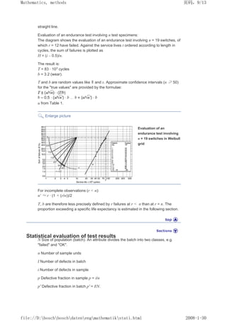 straight line.
Evaluation of an endurance test involving n test specimens:
The diagram shows the evaluation of an endurance test involving n = 19 switches, of
which r = 12 have failed. Against the service lives t ordered according to length in
cycles, the sum of failures is plotted as
H = (i – 0.5)/n.
The result is:
T = 83 · 103
cycles
b = 3.2 (wear).
T and b are random values like and s. Approximate confidence intervals (n ≥ 50)
for the true values are provided by the formulae:
u from Table 1.
Enlarge picture
Evaluation of an
endurance test involving
n = 19 switches in Weibull
grid
For incomplete observations (r  n):
n' ≈ r · (1 + (r/n))/2
T, b are therefore less precisely defined by r failures at r  n than at r = n. The
proportion exceeding a specific life expectancy is estimated in the following section.
Statistical evaluation of test results
N Size of population (batch). An attribute divides the batch into two classes, e.g.
failed and OK.
n Number of sample units
I Number of defects in batch
i Number of defects in sample
p Defective fraction in sample p = i/n
p' Defective fraction in batch p' = I/N.
页码，9/13
Mathematics, methods
2008-1-30
file://D:boschboschdatenengmathematikstati.html
 
