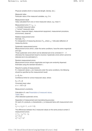 Physical variable which is measured (length, density, etc.).
Measured value
Particular value of the measured variables, e.g. 3 m.
Measurement result
Value calculated from one or more measured values, e.g. mean .
Measurement error F = xa – xr
xa indicated measured value;
xr correct measured value
Causes: measured object, measurement equipment, measurement procedure,
environment, observer.
Relative measurement error
Normally: F/xr
For designation of measuring devices F/xe, where xe = full-scale deflection of
measuring device.
Systematic measurement errors
Measurement errors which, under the same conditions, have the same magnitude
and sign.
Those systematic errors which can be detected are to be corrected B = – F,
otherwise the measurement result is incorrect. Systematic errors which cannot be
detected are to be estimated (f ).
Random measurement errors
Measurement errors whose magnitudes and signs are randomly dispersed.
Estimated using the standard deviation s.
Result of a series of measurements
If n measured values xi are measured under the same conditions, the following
should be specified as the measurement result:
Confidence limits for correct measured value, where:
Corrected mean value
Measurement uncertainty.
Calculation of s see Presentation of measured values,
Table 2 for t,
f Non-detected systematic errors.
Separation of measurement and manufacturing accuracy
On each of n products, a characteristic xi is measured twice with measurement error
fik:
yik = xi + fik (i = 1,...n; k = 1.2)
The differences between the 2 measured values on the same product contain 2
measurement errors:
zi = yi1 – yi2 = fi1 – fi2
σz
2 = 2 σf
2
σy
2 = σx
2 + σf
2
页码，12/13
Mathematics, methods
2008-1-30
file://D:boschboschdatenengmathematikstati.html
 