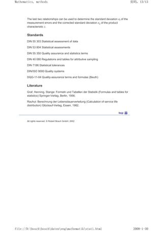 The last two relationships can be used to determine the standard deviation σf of the
measurement errors and the corrected standard deviation σx of the product
characteristic x.
Standards
DIN 55 303 Statistical assessment of data
DIN 53 804 Statistical assessments
DIN 55 350 Quality assurance and statistics terms
DIN 40 080 Regulations and tables for attributive sampling
DIN 7186 Statistical tolerances
DIN/ISO 9000 Quality systems
DQG-11-04 Quality-assurance terms and formulas (Beuth)
Literature
Graf, Henning, Stange: Formeln und Tabellen der Statistik (Formulas and tables for
statistics) Springer-Verlag, Berlin, 1956;
Rauhut: Berechnung der Lebensdauerverteilung (Calculation of service life
distribution) Glückauf-Verlag, Essen, 1982.
All rights reserved. © Robert Bosch GmbH, 2002
页码，13/13
Mathematics, methods
2008-1-30
file://D:boschboschdatenengmathematikstati.html
 
