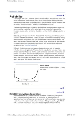 Mathematics, methods
Reliability
According to DIN 40041, reliability is the sum total of those characteristics in the unit
under investigation which exert an effect on the unit's ability to achieve specified
requirements under given conditions during a specified period of time. Reliability is a
constituent element of quality (reliability is quality based on time).
The essential concept here is the word dependability. Dependability comprises the
terms reliability, availability, safety, security and maintainability. Dependability
therefore equates to the confidence placed in a service which is to be provided by a
system.
Reliability quantifies availability; it is the probability that at any given time a system
will prove to be fully operational. The failure rate is the conditional probability density
of a component failing before time t+dt provided it has survived beyond time t. The
failure rate generally has the shape of a bathtub curve, which can be described as
the superimposition of three Weibull distributions with varying failure steepness
components (see Technical statistics).
Failure in electronic components is generally spontaneous, with no advance
indication of impending defects. This condition is described by a constant failure rate
(middle section of the curve). Neither quality control nor preventive maintenance can
prevent such failures. Failures caused by incorrect component selection, excessive
loads or abuse or manufacturing defects show a burn-in behavior, described by a
failure rate that falls with time while ageing of a component is represented by a rising
failure rate (left or right section of the curve).
Failure phases
a Early failures, b Random failures, c Failures
due to age.
Reliability analysis and prediction
Mutually supplementary analysis methods are applied to determine the potential
failure risk associated with a product, i.e. to discover all possible effects of
operational and internal failure, as well as external interference factors (e.g. operator
error); these methods are used in different phases of the product's life cycle. Mainly
FMEA and fault-tree analysis are used in the development of motor vehicles.
页码，1/3
Mathematics, methods
2008-1-13
file://D:boschboschdatenengmathematikzuver.html
 
