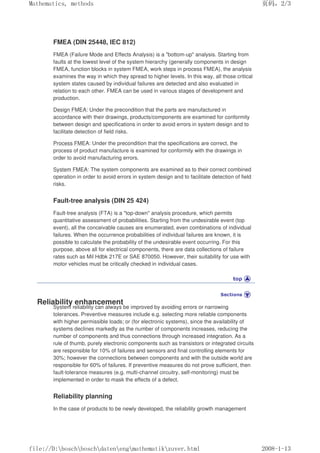 FMEA (DIN 25448, IEC 812)
FMEA (Failure Mode and Effects Analysis) is a bottom-up analysis. Starting from
faults at the lowest level of the system hierarchy (generally components in design
FMEA, function blocks in system FMEA, work steps in process FMEA), the analysis
examines the way in which they spread to higher levels. In this way, all those critical
system states caused by individual failures are detected and also evaluated in
relation to each other. FMEA can be used in various stages of development and
production.
Design FMEA: Under the precondition that the parts are manufactured in
accordance with their drawings, products/components are examined for conformity
between design and specifications in order to avoid errors in system design and to
facilitate detection of field risks.
Process FMEA: Under the precondition that the specifications are correct, the
process of product manufacture is examined for conformity with the drawings in
order to avoid manufacturing errors.
System FMEA: The system components are examined as to their correct combined
operation in order to avoid errors in system design and to facilitate detection of field
risks.
Fault-tree analysis (DIN 25 424)
Fault-tree analysis (FTA) is a top-down analysis procedure, which permits
quantitative assessment of probabilities. Starting from the undesirable event (top
event), all the conceivable causes are enumerated, even combinations of individual
failures. When the occurrence probabilities of individual failures are known, it is
possible to calculate the probability of the undesirable event occurring. For this
purpose, above all for electrical components, there are data collections of failure
rates such as Mil Hdbk 217E or SAE 870050. However, their suitability for use with
motor vehicles must be critically checked in individual cases.
Reliability enhancement
System reliability can always be improved by avoiding errors or narrowing
tolerances. Preventive measures include e.g. selecting more reliable components
with higher permissible loads; or (for electronic systems), since the availability of
systems declines markedly as the number of components increases, reducing the
number of components and thus connections through increased integration. As a
rule of thumb, purely electronic components such as transistors or integrated circuits
are responsible for 10% of failures and sensors and final controlling elements for
30%; however the connections between components and with the outside world are
responsible for 60% of failures. If preventive measures do not prove sufficient, then
fault-tolerance measures (e.g. multi-channel circuitry, self-monitoring) must be
implemented in order to mask the effects of a defect.
Reliability planning
In the case of products to be newly developed, the reliability growth management
页码，2/3
Mathematics, methods
2008-1-13
file://D:boschboschdatenengmathematikzuver.html
 