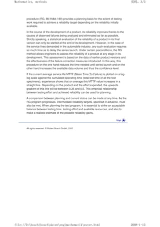 procedure (RG, Mil Hdbk 189) provides a planning basis for the extent of testing
work required to achieve a reliability target depending on the reliability initially
available.
In the course of the development of a product, its reliability improves thanks to the
causes of observed failures being analyzed and eliminated as far as possible.
Strictly speaking, a statistical evaluation of the reliability of a product in its final
version can only be started at the end of its development. However, in the case of
the service lives demanded in the automobile industry, any such evaluation requires
so much time as to delay the series launch. Under certain preconditions, the RG
method allows engineers to assess the reliability of a product at any stage in its
development. This assessment is based on the data of earlier product versions and
the effectiveness of the failure-correction measures introduced. In this way, this
procedure on the one hand reduces the time needed until series launch and on the
other hand increases the available data volume and thus the confidence level.
If the current average service life MTTF (Mean Time To Failure) is plotted on a log-
log scale against the cumulated operating time (total test time of all the test
specimens), experience shows that on average this MTTF value increases in a
straight line. Depending on the product and the effort expended, the upwards
gradient of this line will be between 0.35 and 0.5. This empirical relationship
between testing effort and achieved reliability can be used for planning.
A comparison between planning and current status can be made at any time. As the
RG program progresses, intermediate reliability targets, specified in advance, must
also be met. When planning the test program, it is essential to strike an acceptable
balance between testing time, testing effort and available resources, and also to
make a realistic estimate of the possible reliability gains.
All rights reserved. © Robert Bosch GmbH, 2002
页码，3/3
Mathematics, methods
2008-1-13
file://D:boschboschdatenengmathematikzuver.html
 